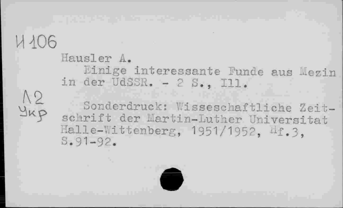 ﻿И 406
Hausler А.
Einige interessante Punde aus Mezin in der UdSSR. -23., Ill.
/\0
u	Sonderdruck: Wisseschaftliche Zeit-
j sclirift der Martin-Luther Universität Halle-Wittenberg, 1951/1952, Hf,3 S.91-92.	-	-	• ,